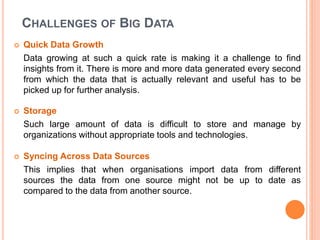 CHALLENGES OF BIG DATA
 Quick Data Growth
Data growing at such a quick rate is making it a challenge to find
insights from it. There is more and more data generated every second
from which the data that is actually relevant and useful has to be
picked up for further analysis.
 Storage
Such large amount of data is difficult to store and manage by
organizations without appropriate tools and technologies.
 Syncing Across Data Sources
This implies that when organisations import data from different
sources the data from one source might not be up to date as
compared to the data from another source.
 