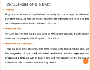 CHALLENGES OF BIG DATA
 Security
Huge amount of data in organisations can easily become a target for advanced
persistent threats, so here lies another challenge for organisations to keep their data
secure by proper authentication, data encryption, etc.
 Unreliable Data
We can’t deny the fact that big data can’t be 100 percent accurate. It might contain
redundant or incomplete data, along with contradictions.
 Miscellaneous Challenges
These are some other challenges that come forward while dealing with big data, like
the integration of data, skill and talent availability, solution expenses and
processing a large amount of data in time and with accuracy so that the data is
available for data consumers whenever they need it.
 