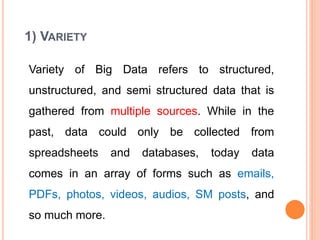 1) VARIETY
Variety of Big Data refers to structured,
unstructured, and semi structured data that is
gathered from multiple sources. While in the
past, data could only be collected from
spreadsheets and databases, today data
comes in an array of forms such as emails,
PDFs, photos, videos, audios, SM posts, and
so much more.
 
