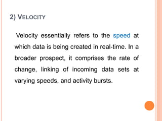 2) VELOCITY
Velocity essentially refers to the speed at
which data is being created in real-time. In a
broader prospect, it comprises the rate of
change, linking of incoming data sets at
varying speeds, and activity bursts.
 
