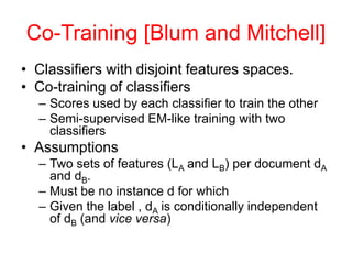 Co-Training [Blum and Mitchell]
• Classifiers with disjoint features spaces.
• Co-training of classifiers
– Scores used by each classifier to train the other
– Semi-supervised EM-like training with two
classifiers
• Assumptions
– Two sets of features (LA and LB) per document dA
and dB.
– Must be no instance d for which
– Given the label , dA is conditionally independent
of dB (and vice versa)
 