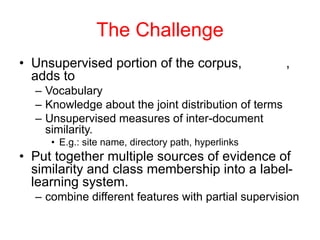 The Challenge
• Unsupervised portion of the corpus, ,
adds to
– Vocabulary
– Knowledge about the joint distribution of terms
– Unsupervised measures of inter-document
similarity.
• E.g.: site name, directory path, hyperlinks
• Put together multiple sources of evidence of
similarity and class membership into a label-
learning system.
– combine different features with partial supervision
 