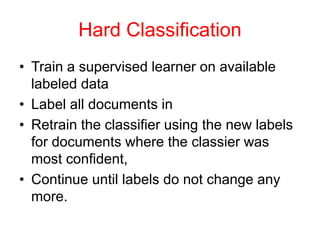 Hard Classification
• Train a supervised learner on available
labeled data
• Label all documents in
• Retrain the classifier using the new labels
for documents where the classier was
most confident,
• Continue until labels do not change any
more.
 