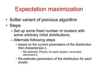 Expectation maximization
• Softer variant of previous algorithm
• Steps
– Set up some fixed number of clusters with
some arbitrary initial distributions,
– Alternate following steps
• based on the current parameters of the distribution
that characterizes c.
– Re-estimate, Pr(c|d), for each cluster c and each
document d,
• Re-estimate parameters of the distribution for each
cluster.
 