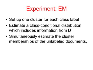 Experiment: EM
• Set up one cluster for each class label
• Estimate a class-conditional distribution
which includes information from D
• Simultaneously estimate the cluster
memberships of the unlabeled documents.
 