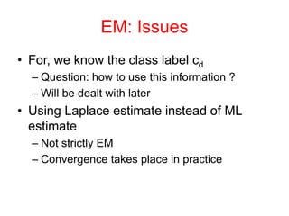 EM: Issues
• For, we know the class label cd
– Question: how to use this information ?
– Will be dealt with later
• Using Laplace estimate instead of ML
estimate
– Not strictly EM
– Convergence takes place in practice
 