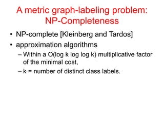 A metric graph-labeling problem:
NP-Completeness
• NP-complete [Kleinberg and Tardos]
• approximation algorithms
– Within a O(log k log log k) multiplicative factor
of the minimal cost,
– k = number of distinct class labels.
 