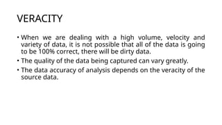 VERACITY
• When we are dealing with a high volume, velocity and
variety of data, it is not possible that all of the data is going
to be 100% correct, there will be dirty data.
• The quality of the data being captured can vary greatly.
• The data accuracy of analysis depends on the veracity of the
source data.
 