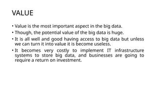 VALUE
• Value is the most important aspect in the big data.
• Though, the potential value of the big data is huge.
• It is all well and good having access to big data but unless
we can turn it into value it is become useless.
• It becomes very costly to implement IT infrastructure
systems to store big data, and businesses are going to
require a return on investment.
 