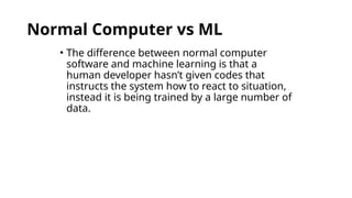 Normal Computer vs ML
• The difference between normal computer
software and machine learning is that a
human developer hasn’t given codes that
instructs the system how to react to situation,
instead it is being trained by a large number of
data.
 