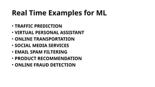 Real Time Examples for ML
• TRAFFIC PREDICTION
• VIRTUAL PERSONAL ASSISTANT
• ONLINE TRANSPORTATION
• SOCIAL MEDIA SERVICES
• EMAIL SPAM FILTERING
• PRODUCT RECOMMENDATION
• ONLINE FRAUD DETECTION
 