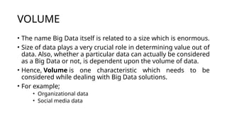 VOLUME
• The name Big Data itself is related to a size which is enormous.
• Size of data plays a very crucial role in determining value out of
data. Also, whether a particular data can actually be considered
as a Big Data or not, is dependent upon the volume of data.
• Hence, Volume is one characteristic which needs to be
considered while dealing with Big Data solutions.
• For example;
• Organizational data
• Social media data
 