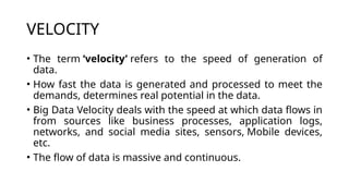 VELOCITY
• The term ‘velocity’ refers to the speed of generation of
data.
• How fast the data is generated and processed to meet the
demands, determines real potential in the data.
• Big Data Velocity deals with the speed at which data flows in
from sources like business processes, application logs,
networks, and social media sites, sensors, Mobile devices,
etc.
• The flow of data is massive and continuous.
 