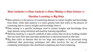 15
Data Analytics vs Data Analysis vs Data Mining vs Data Science vs
Machine Learning vs Big Data
Data analytics is the process of examining datasets to extract insights and knowledge
from them, while data analysis is a more general term that refers to the process of
examining data to extract insights and knowledge from it.
Data mining is a specific technique used to extract insights and knowledge from
large datasets using statistical and machine learning algorithms.
Machine learning is a specific subfield of data science that involves building models
that can learn from data and make predictions or decisions based on that data.
Big data refers to datasets that are too large and complex to be processed using
traditional data processing techniques and often involves the use of advanced
computing technologies like distributed computing and cloud computing.
 