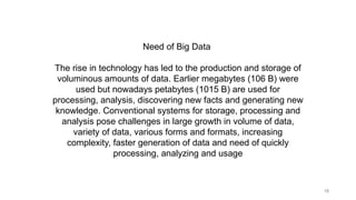 18
Need of Big Data
The rise in technology has led to the production and storage of
voluminous amounts of data. Earlier megabytes (106 B) were
used but nowadays petabytes (1015 B) are used for
processing, analysis, discovering new facts and generating new
knowledge. Conventional systems for storage, processing and
analysis pose challenges in large growth in volume of data,
variety of data, various forms and formats, increasing
complexity, faster generation of data and need of quickly
processing, analyzing and usage
 