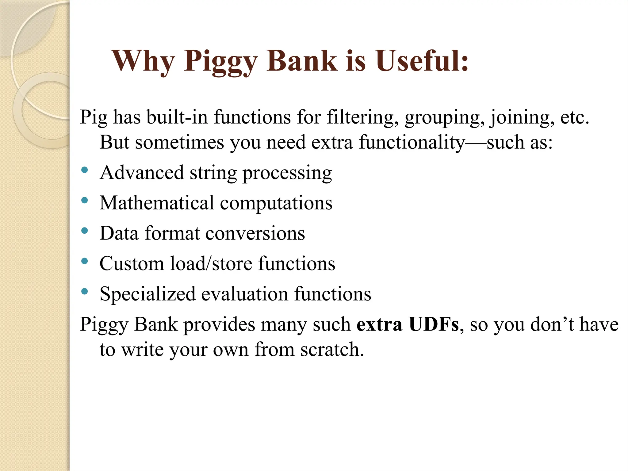 Why Piggy Bank is Useful:
Pig has built-in functions for filtering, grouping, joining, etc.
But sometimes you need extra functionality&mdash;such as:
 Advanced string processing
 Mathematical computations
 Data format conversions
 Custom load/store functions
 Specialized evaluation functions
Piggy Bank provides many such extra UDFs, so you don&rsquo;t have
to write your own from scratch.
 