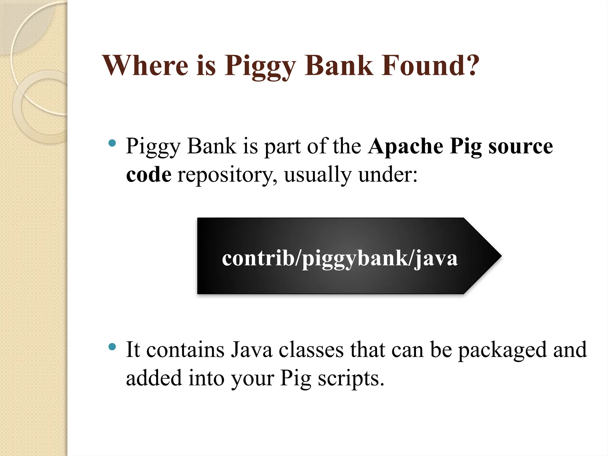 Where is Piggy Bank Found?
 Piggy Bank is part of the Apache Pig source
code repository, usually under:
 It contains Java classes that can be packaged and
added into your Pig scripts.
contrib/piggybank/java
 