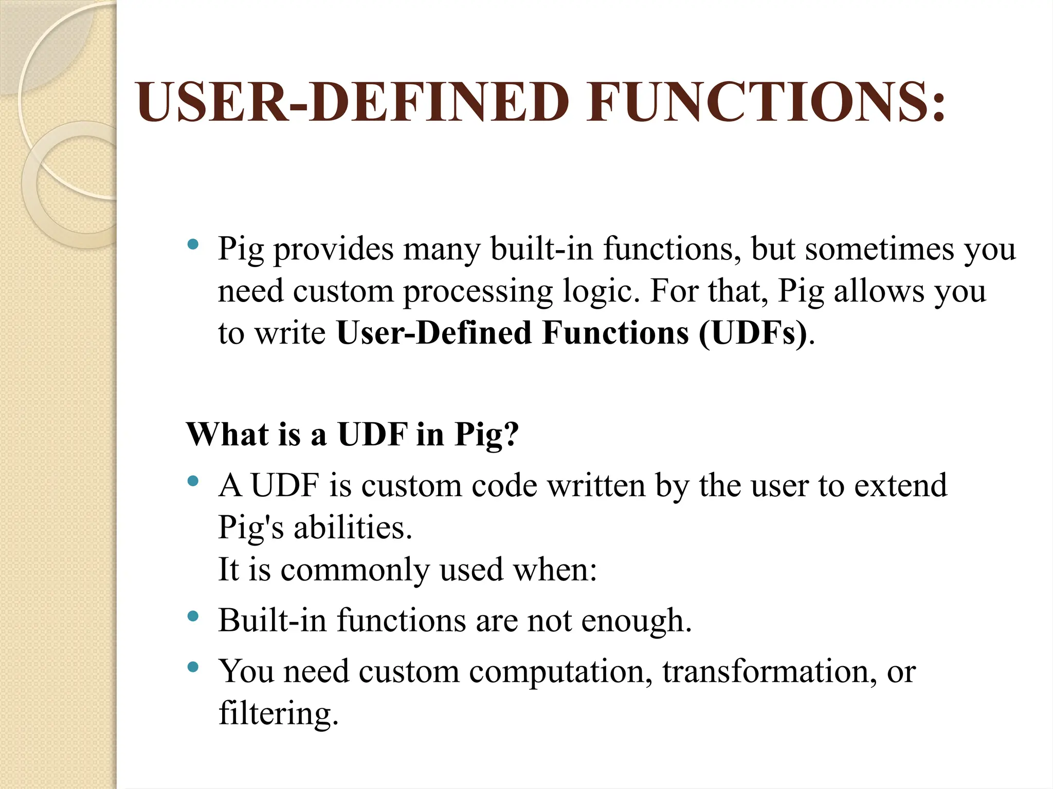 USER-DEFINED FUNCTIONS:
 Pig provides many built-in functions, but sometimes you
need custom processing logic. For that, Pig allows you
to write User-Defined Functions (UDFs).
What is a UDF in Pig?
 A UDF is custom code written by the user to extend
Pig's abilities.
It is commonly used when:
 Built-in functions are not enough.
 You need custom computation, transformation, or
filtering.
 