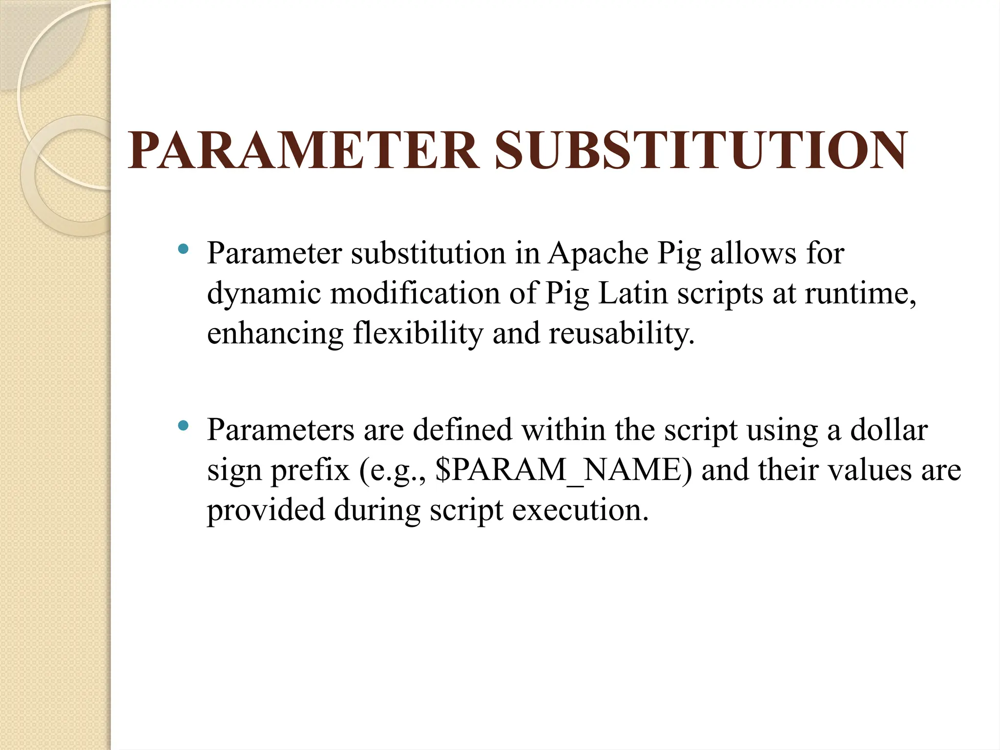 PARAMETER SUBSTITUTION
 Parameter substitution in Apache Pig allows for
dynamic modification of Pig Latin scripts at runtime,
enhancing flexibility and reusability.
 Parameters are defined within the script using a dollar
sign prefix (e.g., $PARAM_NAME) and their values are
provided during script execution.
 