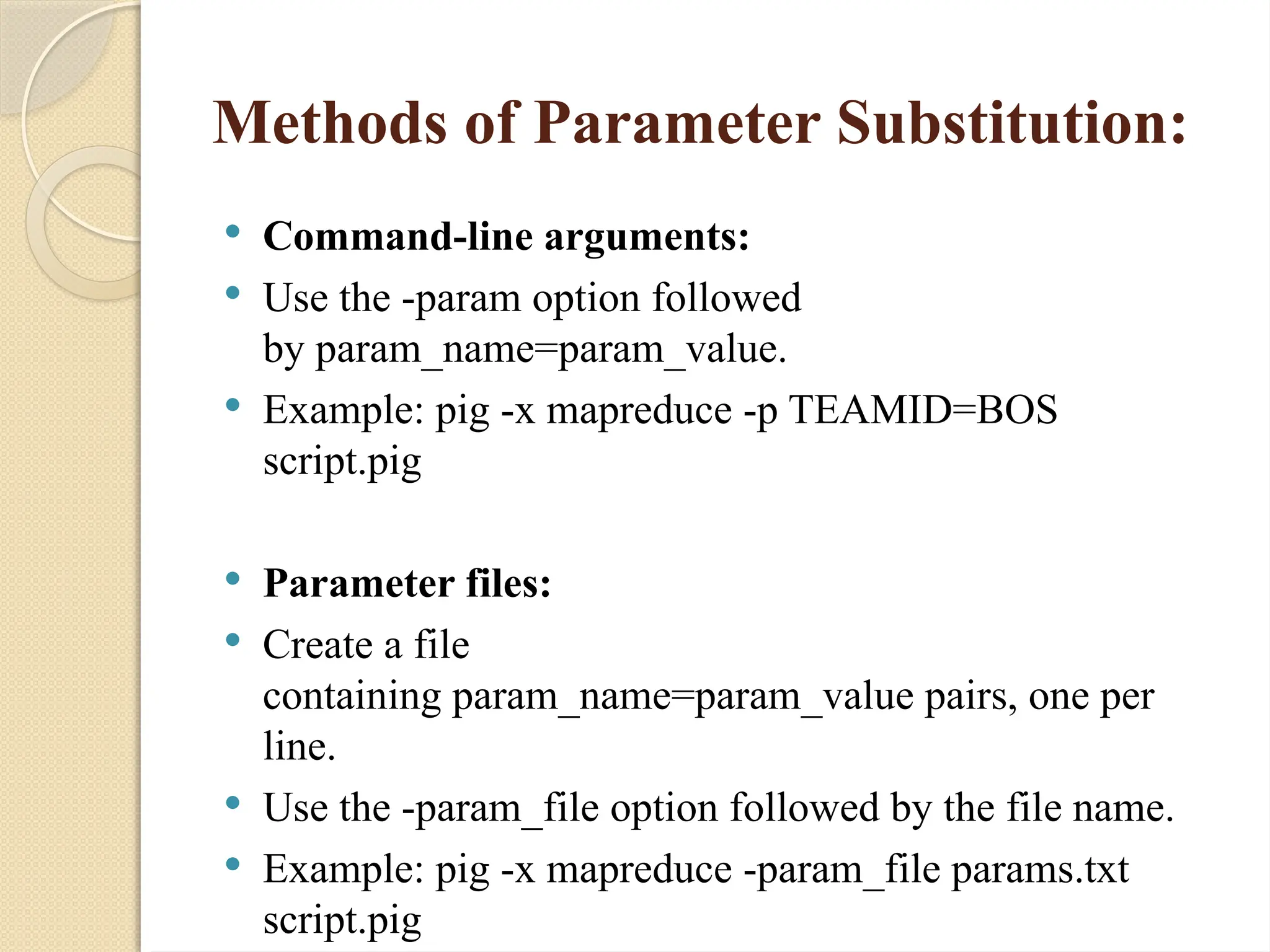 Methods of Parameter Substitution:
 Command-line arguments:
 Use the -param option followed
by param_name=param_value.
 Example: pig -x mapreduce -p TEAMID=BOS
script.pig
 Parameter files:
 Create a file
containing param_name=param_value pairs, one per
line.
 Use the -param_file option followed by the file name.
 Example: pig -x mapreduce -param_file params.txt
script.pig
 