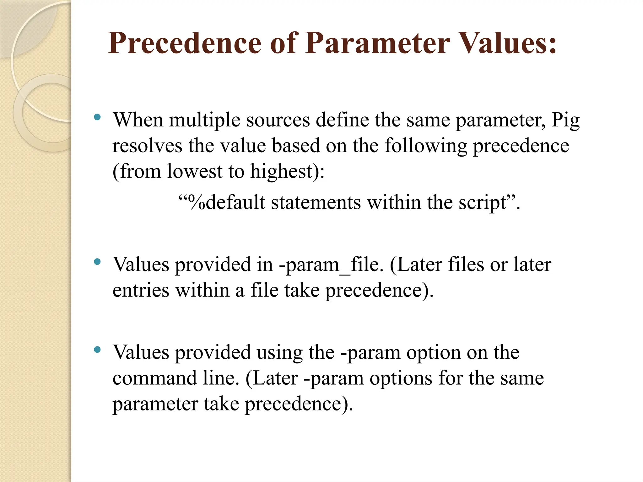 Precedence of Parameter Values:
 When multiple sources define the same parameter, Pig
resolves the value based on the following precedence
(from lowest to highest):
&ldquo;%default statements within the script&rdquo;.
 Values provided in -param_file. (Later files or later
entries within a file take precedence).
 Values provided using the -param option on the
command line. (Later -param options for the same
parameter take precedence).
 