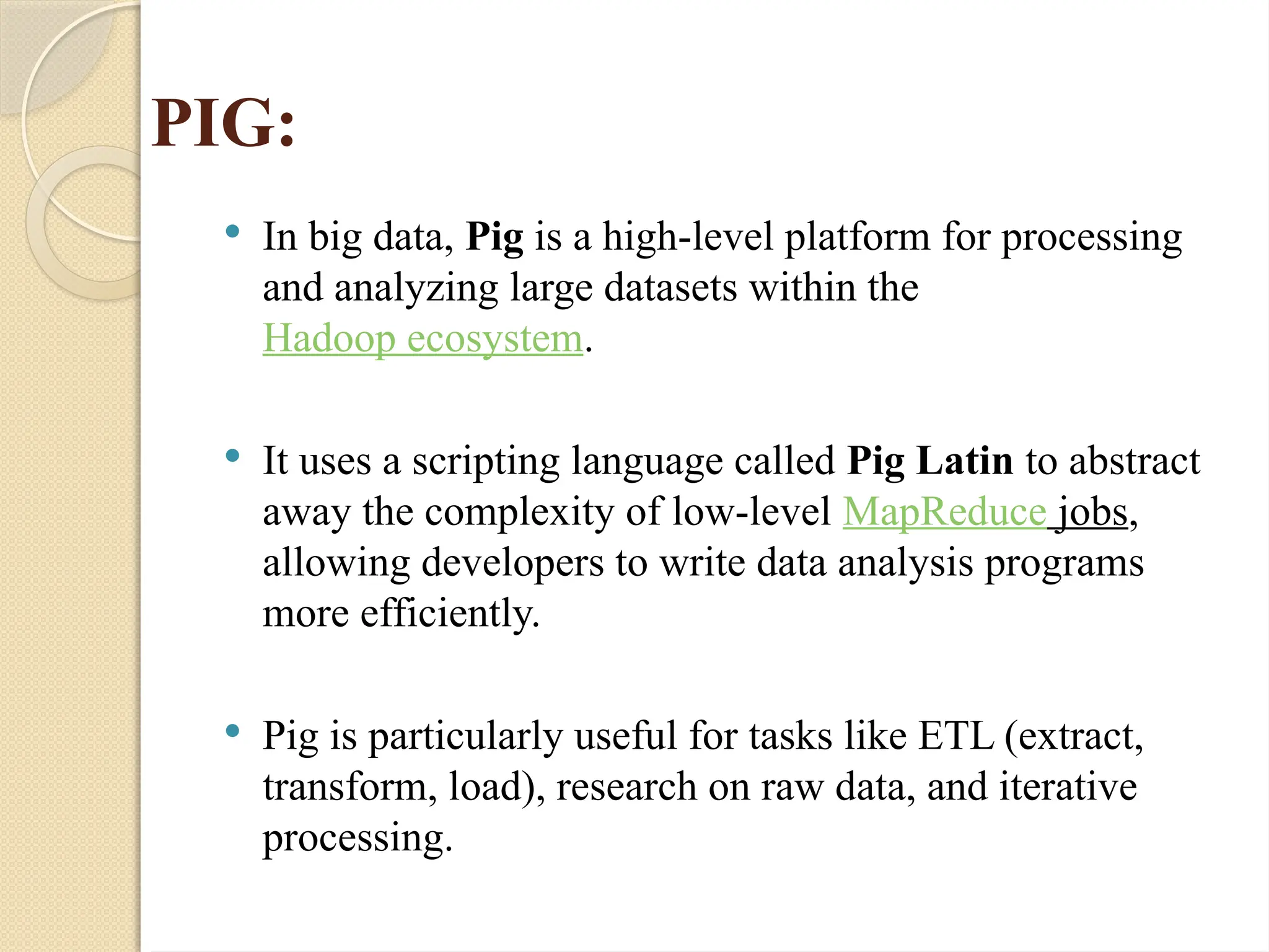 PIG:
 In big data, Pig is a high-level platform for processing
and analyzing large datasets within the
Hadoop ecosystem.
 It uses a scripting language called Pig Latin to abstract
away the complexity of low-level MapReduce jobs,
allowing developers to write data analysis programs
more efficiently.
 Pig is particularly useful for tasks like ETL (extract,
transform, load), research on raw data, and iterative
processing.
 