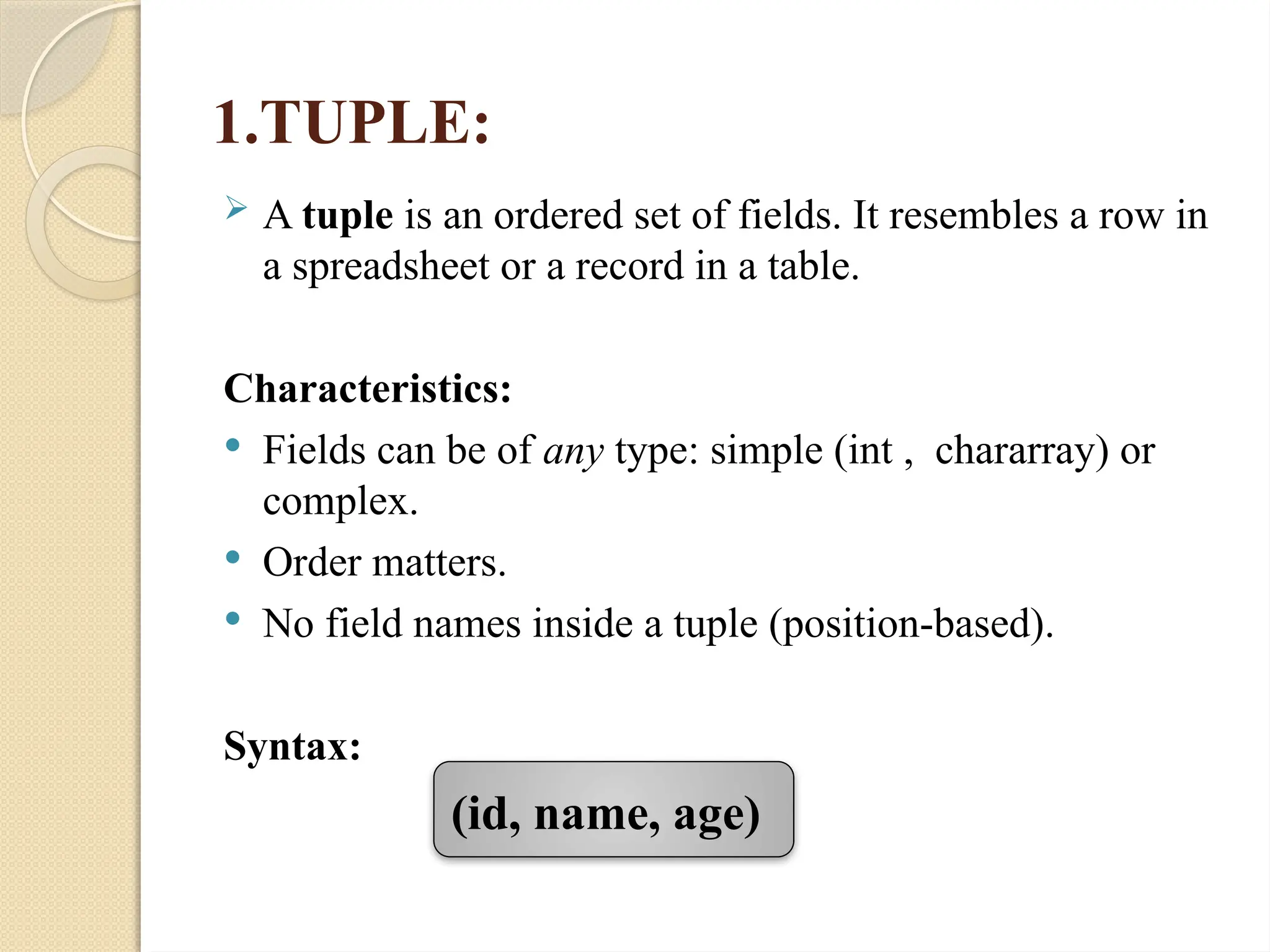 1.TUPLE:
 A tuple is an ordered set of fields. It resembles a row in
a spreadsheet or a record in a table.
Characteristics:
 Fields can be of any type: simple (int , chararray) or
complex.
 Order matters.
 No field names inside a tuple (position-based).
Syntax:
(id, name, age)
 