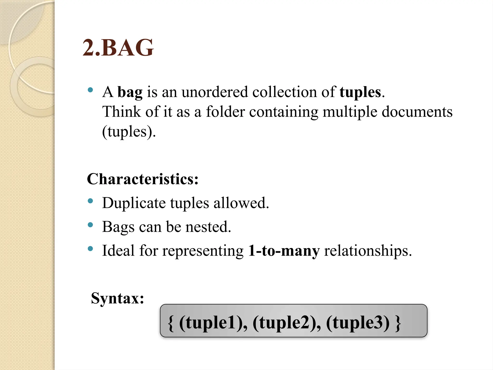 2.BAG
 A bag is an unordered collection of tuples.
Think of it as a folder containing multiple documents
(tuples).
Characteristics:
 Duplicate tuples allowed.
 Bags can be nested.
 Ideal for representing 1-to-many relationships.
Syntax:
{ (tuple1), (tuple2), (tuple3) }
 