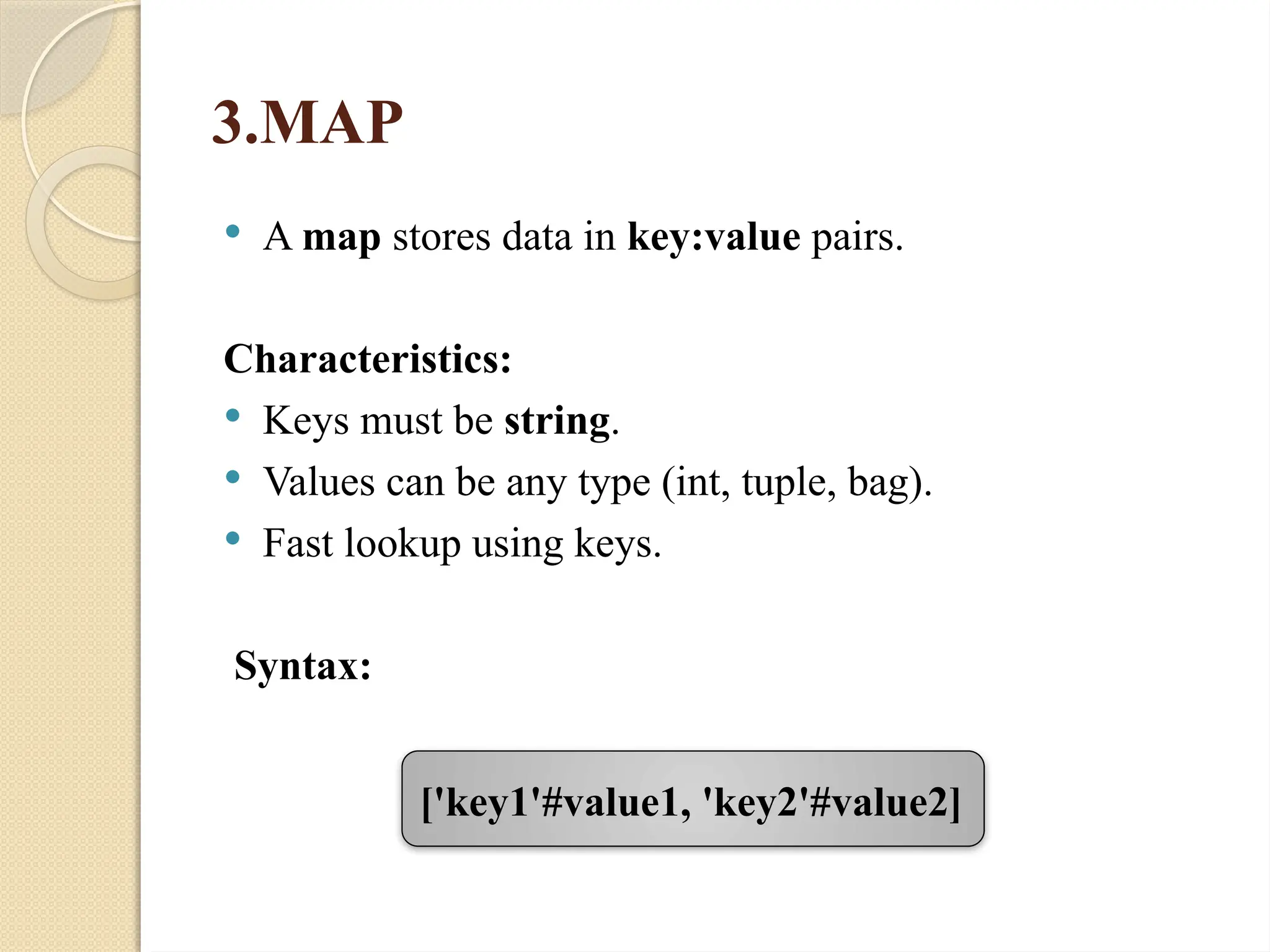 3.MAP
 A map stores data in key:value pairs.
Characteristics:
 Keys must be string.
 Values can be any type (int, tuple, bag).
 Fast lookup using keys.
Syntax:
['key1'#value1, 'key2'#value2]
 