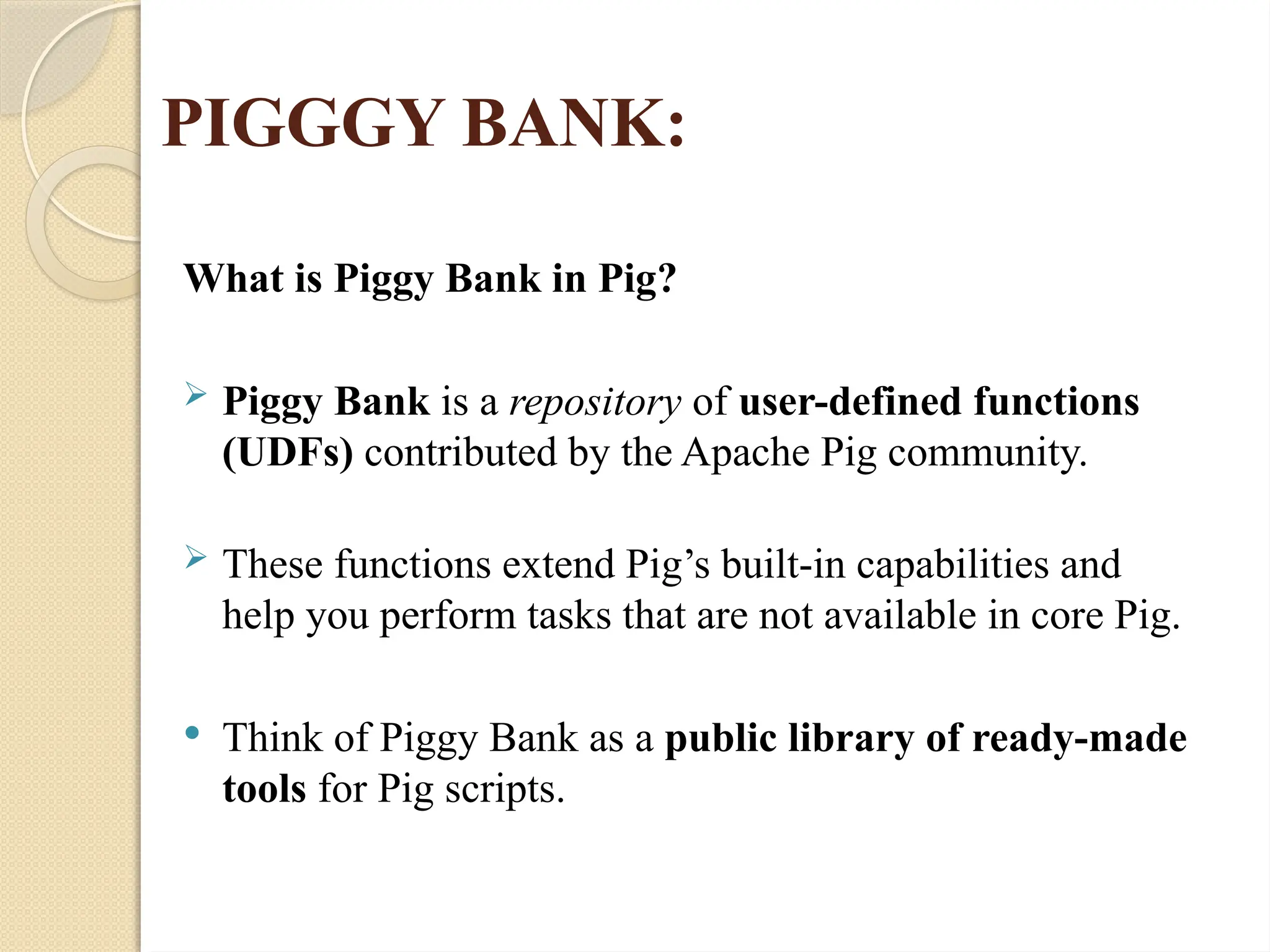 PIGGGY BANK:
What is Piggy Bank in Pig?
 Piggy Bank is a repository of user-defined functions
(UDFs) contributed by the Apache Pig community.
 These functions extend Pig&rsquo;s built-in capabilities and
help you perform tasks that are not available in core Pig.
 Think of Piggy Bank as a public library of ready-made
tools for Pig scripts.
 