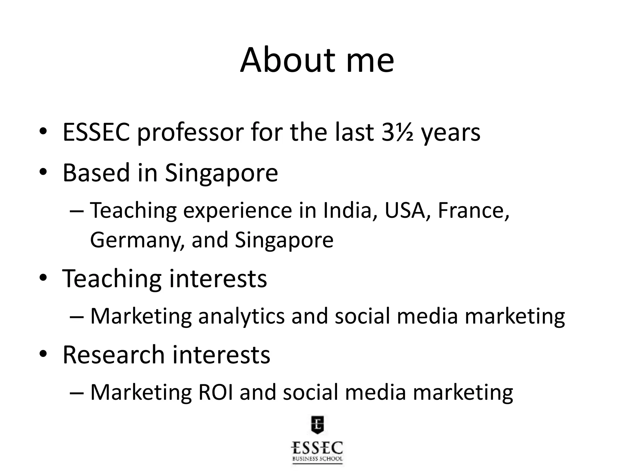 About me
• ESSEC professor for the last 3½ years
• Based in Singapore
– Teaching experience in India, USA, France,
Germany, and Singapore
• Teaching interests
– Marketing analytics and social media marketing
• Research interests
– Marketing ROI and social media marketing
 