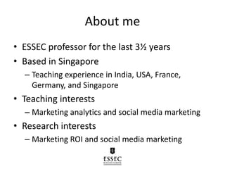About me
• ESSEC professor for the last 3½ years
• Based in Singapore
– Teaching experience in India, USA, France,
Germany, and Singapore
• Teaching interests
– Marketing analytics and social media marketing
• Research interests
– Marketing ROI and social media marketing