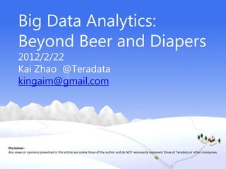 Big Data Analytics:
      Beyond Beer and Diapers
      2012/2/22
      Kai Zhao @Teradata
      kingaim@gmail.com



  by Kai Zhao 2011.12
Disclaimer:
Any views or opinions presented in this article are solely those of the author and do NOT necessarily represent those of Teradata or other companies .
 