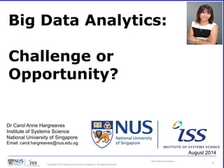 <2013 BD Presentation>
Copyright 2013 National University of Singapore. All Rights Reserved. 1
Big Data Analytics:
Challenge or
Opportunity?
Dr Carol Anne Hargreaves
Institute of Systems Science
National University of Singapore
Email: carol.hargreaves@nus.edu.sg
August 2014
 