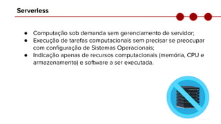 Serverless
● Computação sob demanda sem gerenciamento de servidor;
● Execução de tarefas computacionais sem precisar se preocupar
com conﬁguração de Sistemas Operacionais;
● Indicação apenas de recursos computacionais (memória, CPU e
armazenamento) e software a ser executada.
 