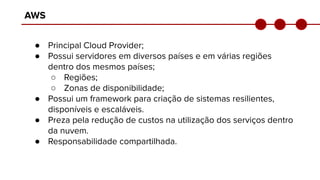 AWS
● Principal Cloud Provider;
● Possui servidores em diversos países e em várias regiões
dentro dos mesmos países;
○ Regiões;
○ Zonas de disponibilidade;
● Possui um framework para criação de sistemas resilientes,
disponíveis e escaláveis.
● Preza pela redução de custos na utilização dos serviços dentro
da nuvem.
● Responsabilidade compartilhada.
 