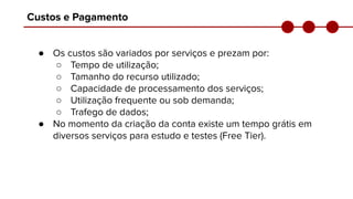 Custos e Pagamento
● Os custos são variados por serviços e prezam por:
○ Tempo de utilização;
○ Tamanho do recurso utilizado;
○ Capacidade de processamento dos serviços;
○ Utilização frequente ou sob demanda;
○ Trafego de dados;
● No momento da criação da conta existe um tempo grátis em
diversos serviços para estudo e testes (Free Tier).
 
