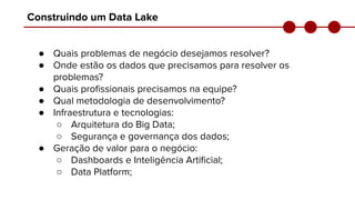Construindo um Data Lake
● Quais problemas de negócio desejamos resolver?
● Onde estão os dados que precisamos para resolver os
problemas?
● Quais proﬁssionais precisamos na equipe?
● Qual metodologia de desenvolvimento?
● Infraestrutura e tecnologias:
○ Arquitetura do Big Data;
○ Segurança e governança dos dados;
● Geração de valor para o negócio:
○ Dashboards e Inteligência Artiﬁcial;
○ Data Platform;
 