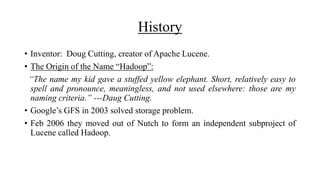 History
• Inventor: Doug Cutting, creator of Apache Lucene.
• The Origin of the Name “Hadoop”:
“The name my kid gave a stuffed yellow elephant. Short, relatively easy to
spell and pronounce, meaningless, and not used elsewhere: those are my
naming criteria.” ---Daug Cutting.
• Google’s GFS in 2003 solved storage problem.
• Feb 2006 they moved out of Nutch to form an independent subproject of
Lucene called Hadoop.
 