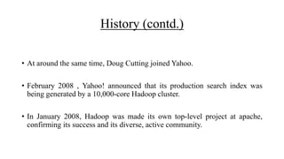 History (contd.)
• At around the same time, Doug Cutting joined Yahoo.
• February 2008 , Yahoo! announced that its production search index was
being generated by a 10,000-core Hadoop cluster.
• In January 2008, Hadoop was made its own top-level project at apache,
confirming its success and its diverse, active community.
 
