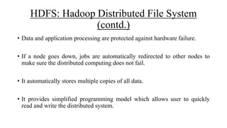 HDFS: Hadoop Distributed File System
(contd.)
• Data and application processing are protected against hardware failure.
• If a node goes down, jobs are automatically redirected to other nodes to
make sure the distributed computing does not fail.
• It automatically stores multiple copies of all data.
• It provides simplified programming model which allows user to quickly
read and write the distributed system.
 