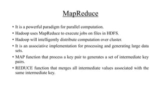 MapReduce
• It is a powerful paradigm for parallel computation.
• Hadoop uses MapReduce to execute jobs on files in HDFS.
• Hadoop will intelligently distribute computation over cluster.
• It is an associative implementation for processing and generating large data
sets.
• MAP function that process a key pair to generates a set of intermediate key
pairs.
• REDUCE function that merges all intermediate values associated with the
same intermediate key.
 