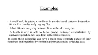 Examples
• A retail bank is getting a handle on its multi-channel customer interactions
for the first time by analyzing log files.
• A hotel firm is analyzing customer lines with video analytics.
• A health insurer is able to better predict customer dissatisfaction by
analyzing speech-to-text data from call center recordings.
In short, these companies can have a much more complete picture of their
customers and operations by combining unstructured and structured data.
 