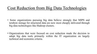 Cost Reduction from Big Data Technologies
• Some organizations pursuing big data believe strongly that MIPS and
terabyte storage for structured data are now most cheaply delivered through
big data technologies like Hadoop clusters.
• Organizations that were focused on cost reduction made the decision to
adopt big data tools primarily within the IT organization on largely
technical and economic criteria.
 