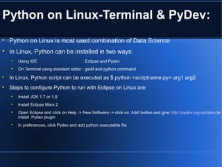 Python on Linux-Terminal & PyDev:

Python on Linux is most used combination of Data Science

In Linux, Python can be installed in two ways:

Using IDE : Eclipse and Pydev

On Terminal using standard editor : gedit and python command

In Linux, Python script can be executed as $ python <scriptname.py> arg1 arg2

Steps to configure Python to run with Eclipse on Linux are:

Install JDK 1.7 or 1.8

Install Eclipse Mars 2

Open Eclipse and click on Help -> New Software -> click on ‘Add’ button and give http://pydev.org/updates to
install Pydev plugin

In preferences, click Pydev and add python executable file
 
