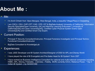 About Me :

Me:

I’m Amrit Chhetri from Bara Mangwa, West Bengal, India, a beautiful Village/Place in Darjeeling.

I am CSCU, CEH, CHFI,CPT, CAD, CPD, IOT & BigData Analyst( University of California), Information
Security Specialist(Open University, UK) and Machine Learning Enthusiast ( University of
California[USA] and Open University[UK]), Certified Cyber Physical System Exert( Open
University[UK]) and Certified Smart City Expert.

Current Position:

Principal IT Security Consultant/Instructor, Principal Forensics Investigator and Principal Techno-
Functional Consultant/Instructor

BigData Consultant to KnowledgeLab

Experiences:

I was J2EE Developer and BI System Architect/Designer of DSS for APL and Disney World

I have played the role of BI Evangelist and Pre-Sales Head for BI System* from OST

I have worked as Business Intelligence Consultant for national and multi-national companies including
HSBC, APL, Disney, Fidedality , LG(India) , Fidelity, BOR( currently ICICI), Reliance Power. * Top 5
Indian BI System ( by NASSCOM)
 