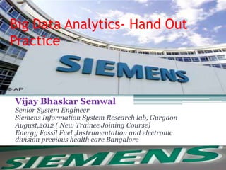 Big Data Analytics- Hand Out
Practice
Vijay Bhaskar Semwal
Senior System Engineer
Siemens Information System Research lab, Gurgaon
August,2012 ( New Trainee Joining Course)
Energy Fossil Fuel ,Instrumentation and electronic
division previous health care Bangalore
 
