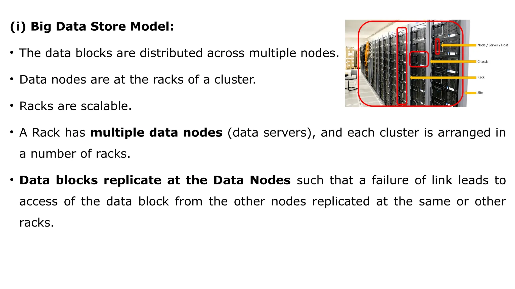 (i) Big Data Store Model:
• The data blocks are distributed across multiple nodes.
• Data nodes are at the racks of a cluster.
• Racks are scalable.
• A Rack has multiple data nodes (data servers), and each cluster is arranged in
a number of racks.
• Data blocks replicate at the Data Nodes such that a failure of link leads to
access of the data block from the other nodes replicated at the same or other
racks.
 