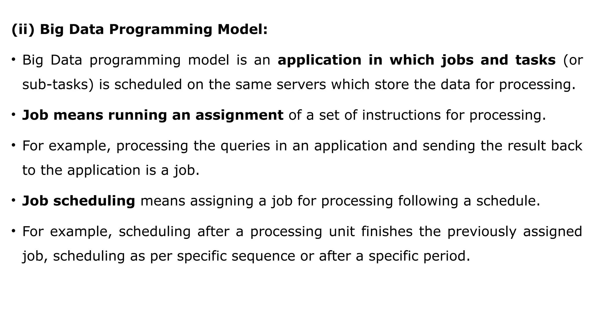 (ii) Big Data Programming Model:
• Big Data programming model is an application in which jobs and tasks (or
sub-tasks) is scheduled on the same servers which store the data for processing.
• Job means running an assignment of a set of instructions for processing.
• For example, processing the queries in an application and sending the result back
to the application is a job.
• Job scheduling means assigning a job for processing following a schedule.
• For example, scheduling after a processing unit finishes the previously assigned
job, scheduling as per specific sequence or after a specific period.
 