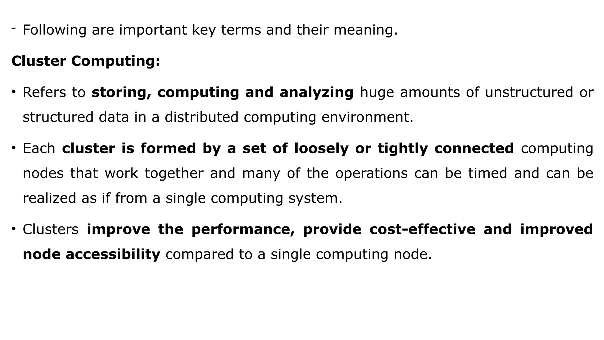 - Following are important key terms and their meaning.
Cluster Computing:
• Refers to storing, computing and analyzing huge amounts of unstructured or
structured data in a distributed computing environment.
• Each cluster is formed by a set of loosely or tightly connected computing
nodes that work together and many of the operations can be timed and can be
realized as if from a single computing system.
• Clusters improve the performance, provide cost-effective and improved
node accessibility compared to a single computing node.
 